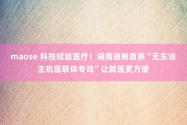 maose 科技赋能医疗！湖南通畅首条“无东谈主机医联体专线”让就医更方便