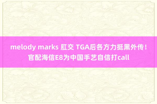 melody marks 肛交 TGA后各方力挺黑外传！官配海信E8为中国手艺自信打call