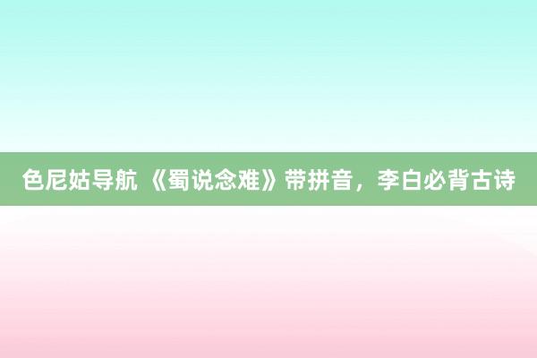 色尼姑导航 《蜀说念难》带拼音，李白必背古诗