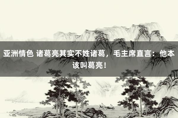 亚洲情色 诸葛亮其实不姓诸葛，毛主席直言：他本该叫葛亮！