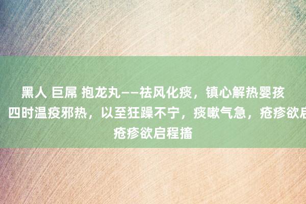 黑人 巨屌 抱龙丸——祛风化痰，镇心解热婴孩诸惊，四时温疫邪热，以至狂躁不宁，痰嗽气急，疮疹欲启程搐
