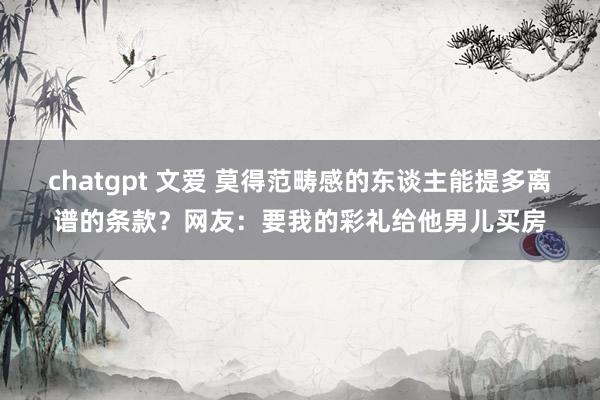chatgpt 文爱 莫得范畴感的东谈主能提多离谱的条款？网友：要我的彩礼给他男儿买房