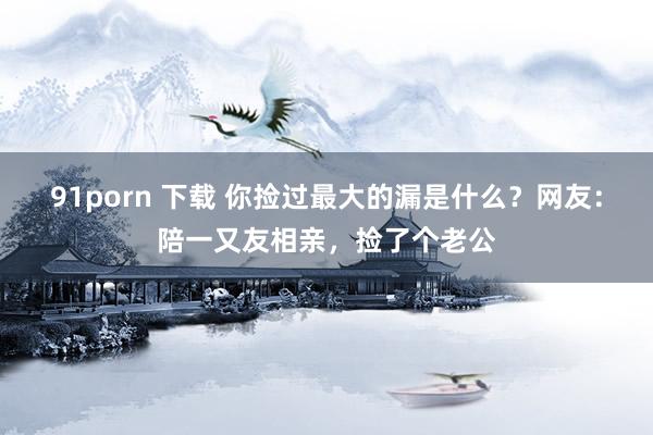 91porn 下载 你捡过最大的漏是什么？网友：陪一又友相亲，捡了个老公