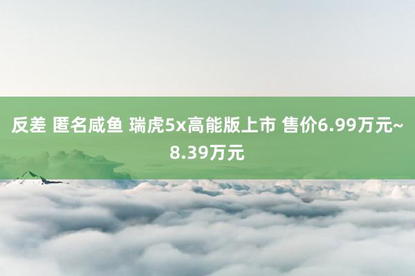 反差 匿名咸鱼 瑞虎5x高能版上市 售价6.99万元~8.39万元