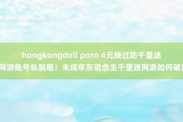 hongkongdoll porn 4元绕过防千里迷、网游账号纵脱租！未成年东说念主千里迷网游如何破局？