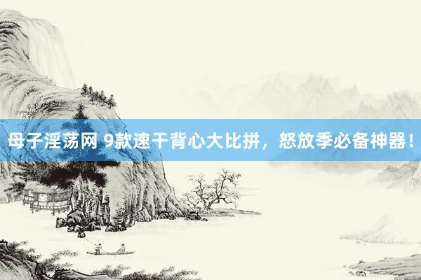 母子淫荡网 9款速干背心大比拼，怒放季必备神器！