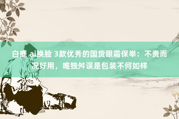 白鹿 ai换脸 3款优秀的国货眼霜保举：不贵而况好用，唯独舛误是包装不何如样