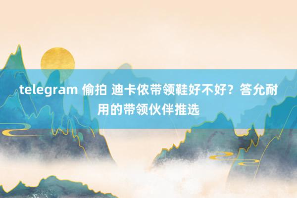 telegram 偷拍 迪卡侬带领鞋好不好？答允耐用的带领伙伴推选