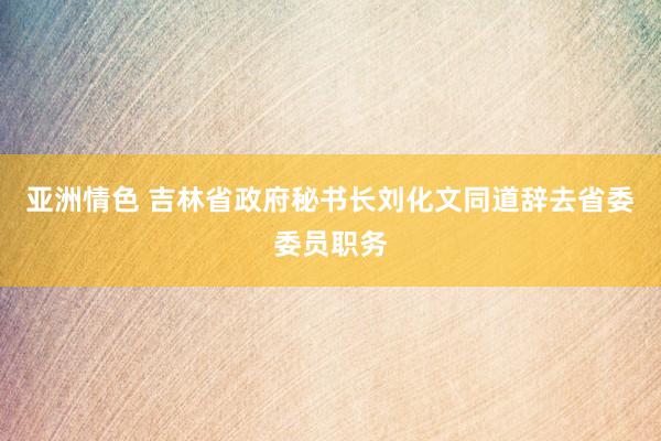 亚洲情色 吉林省政府秘书长刘化文同道辞去省委委员职务