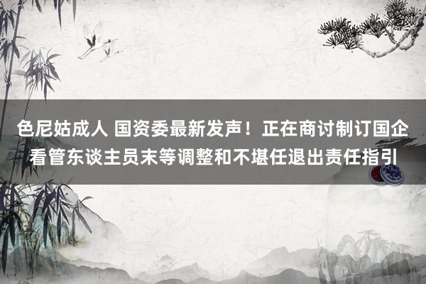 色尼姑成人 国资委最新发声！正在商讨制订国企看管东谈主员末等调整和不堪任退出责任指引