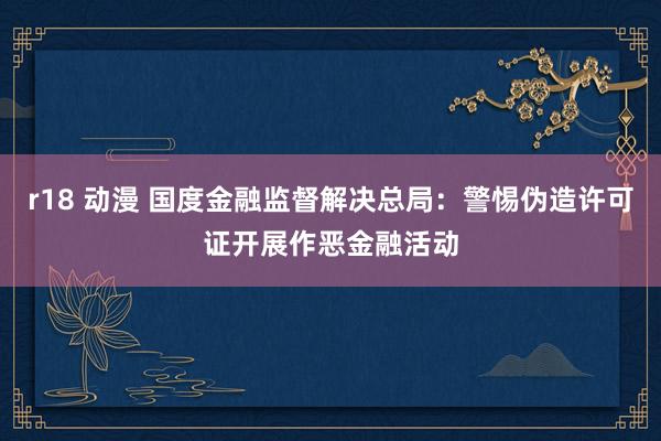r18 动漫 国度金融监督解决总局：警惕伪造许可证开展作恶金融活动