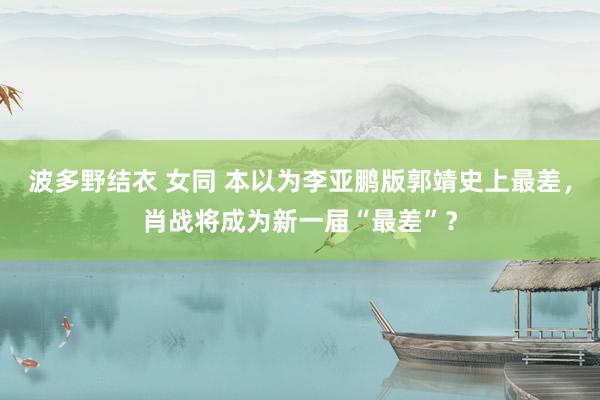 波多野结衣 女同 本以为李亚鹏版郭靖史上最差，肖战将成为新一届“最差”？