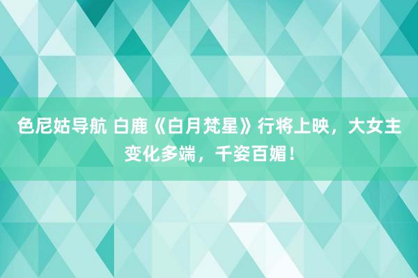 色尼姑导航 白鹿《白月梵星》行将上映，大女主变化多端，千姿百媚！