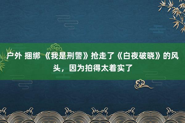 户外 捆绑 《我是刑警》抢走了《白夜破晓》的风头，因为拍得太着实了