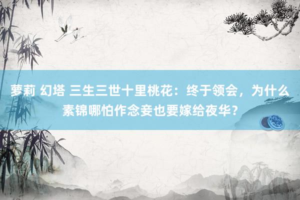 萝莉 幻塔 三生三世十里桃花：终于领会，为什么素锦哪怕作念妾也要嫁给夜华？