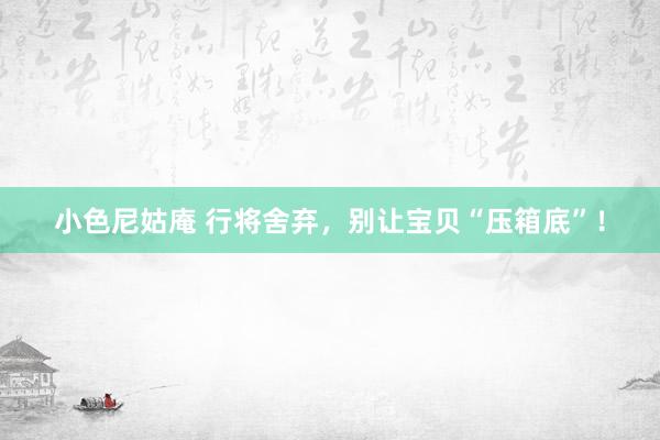 小色尼姑庵 行将舍弃，别让宝贝“压箱底”！