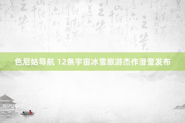 色尼姑导航 12条宇宙冰雪旅游杰作澄莹发布