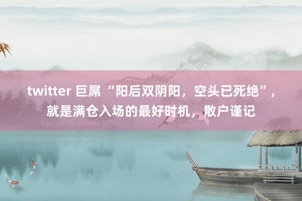 twitter 巨屌 “阳后双阴阳，空头已死绝”，就是满仓入场的最好时机，散户谨记