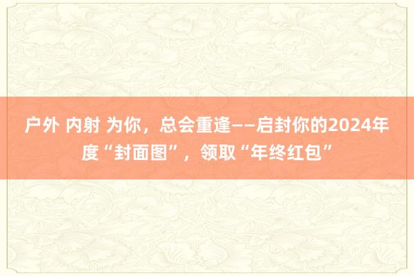 户外 内射 为你，总会重逢——启封你的2024年度“封面图”，领取“年终红包”