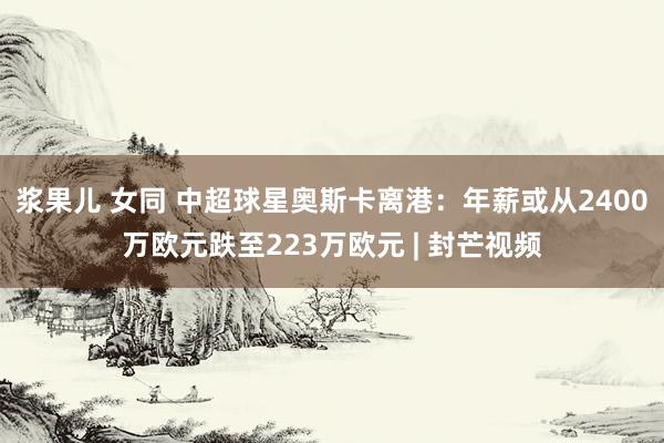 浆果儿 女同 中超球星奥斯卡离港：年薪或从2400万欧元跌至223万欧元 | 封芒视频