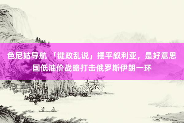 色尼姑导航 「键政乱说」摆平叙利亚，是好意思国低油价战略打击俄罗斯伊朗一环