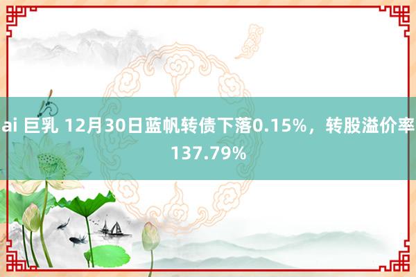 ai 巨乳 12月30日蓝帆转债下落0.15%，转股溢价率137.79%