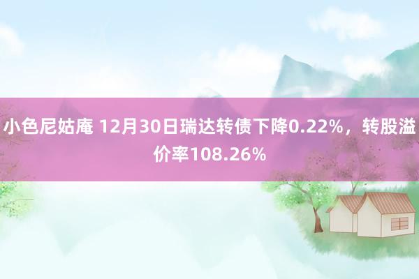 小色尼姑庵 12月30日瑞达转债下降0.22%，转股溢价率108.26%