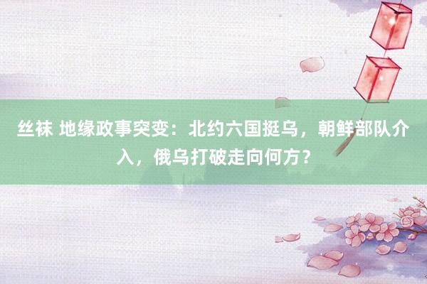 丝袜 地缘政事突变：北约六国挺乌，朝鲜部队介入，俄乌打破走向何方？