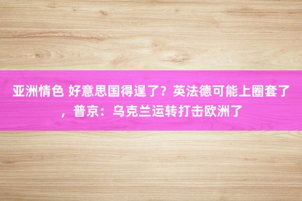 亚洲情色 好意思国得逞了？英法德可能上圈套了，普京：乌克兰运转打击欧洲了