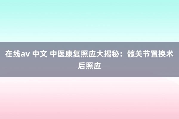 在线av 中文 中医康复照应大揭秘：髋关节置换术后照应