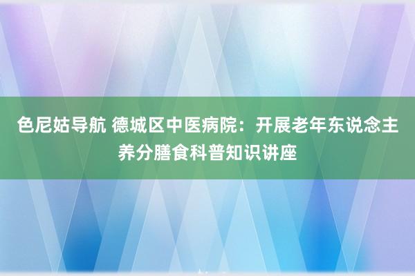 色尼姑导航 德城区中医病院：开展老年东说念主养分膳食科普知识讲座