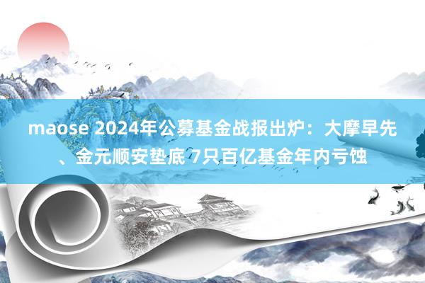 maose 2024年公募基金战报出炉：大摩早先、金元顺安垫底 7只百亿基金年内亏蚀