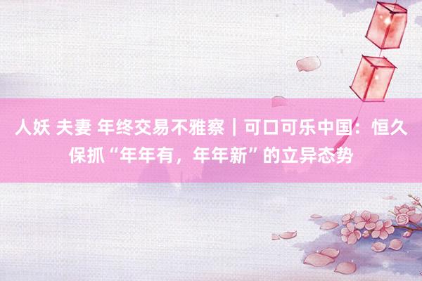 人妖 夫妻 年终交易不雅察｜可口可乐中国：恒久保抓“年年有，年年新”的立异态势