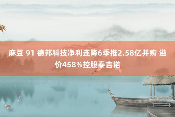 麻豆 91 德邦科技净利连降6季推2.58亿并购 溢价458%控股泰吉诺