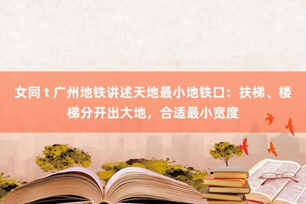 女同 t 广州地铁讲述天地最小地铁口：扶梯、楼梯分开出大地，合适最小宽度
