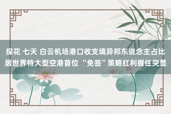 探花 七天 白云机场港口收支境异邦东说念主占比居世界特大型空港首位 “免签”策略红利握住突显