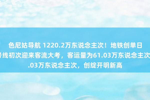 色尼姑导航 1220.2万东说念主次！地铁创单日客流新高 十一号线初次迎来客流大考，客运量为61.03万东说念主次，创绽开明新高