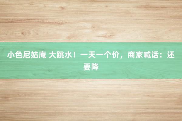 小色尼姑庵 大跳水！一天一个价，商家喊话：还要降