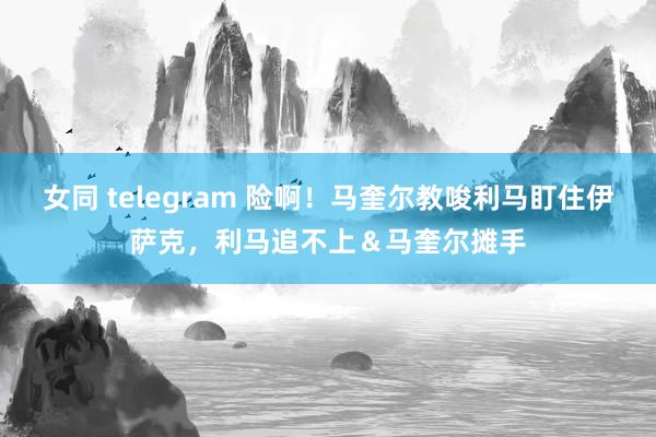 女同 telegram 险啊！马奎尔教唆利马盯住伊萨克，利马追不上＆马奎尔摊手
