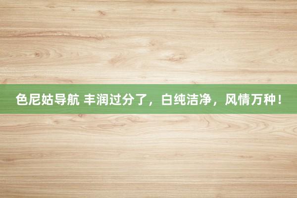 色尼姑导航 丰润过分了，白纯洁净，风情万种！