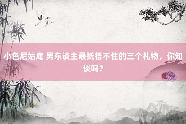 小色尼姑庵 男东谈主最抵牾不住的三个礼物，你知谈吗？