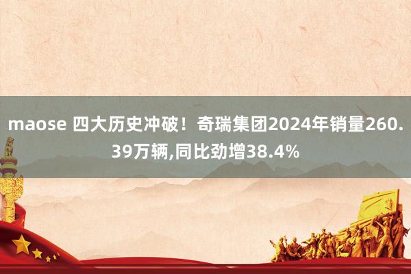 maose 四大历史冲破！奇瑞集团2024年销量260.39万辆,同比劲增38.4%
