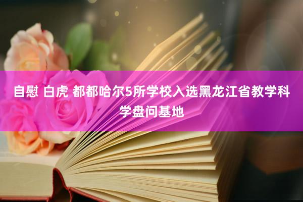 自慰 白虎 都都哈尔5所学校入选黑龙江省教学科学盘问基地
