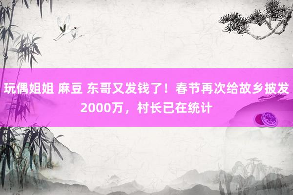 玩偶姐姐 麻豆 东哥又发钱了！春节再次给故乡披发2000万，村长已在统计