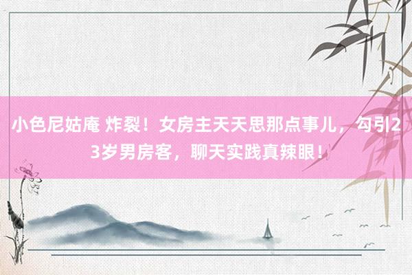 小色尼姑庵 炸裂！女房主天天思那点事儿，勾引23岁男房客，聊天实践真辣眼！