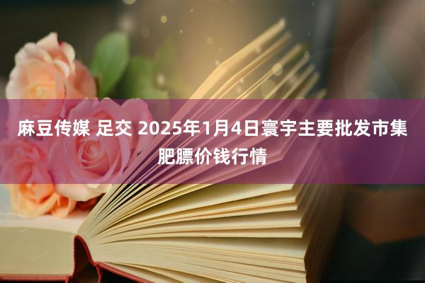 麻豆传媒 足交 2025年1月4日寰宇主要批发市集肥膘价钱行情