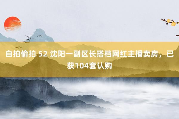 自拍偷拍 52 沈阳一副区长搭档网红主播卖房，已获104套认购