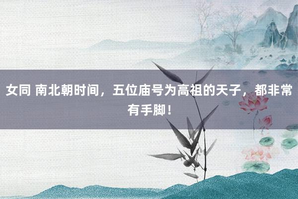 女同 南北朝时间，五位庙号为高祖的天子，都非常有手脚！
