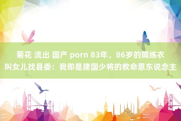菊花 流出 国产 porn 83年，86岁的闇练衣叫女儿找县委：我即是建国少将的救命恩东说念主