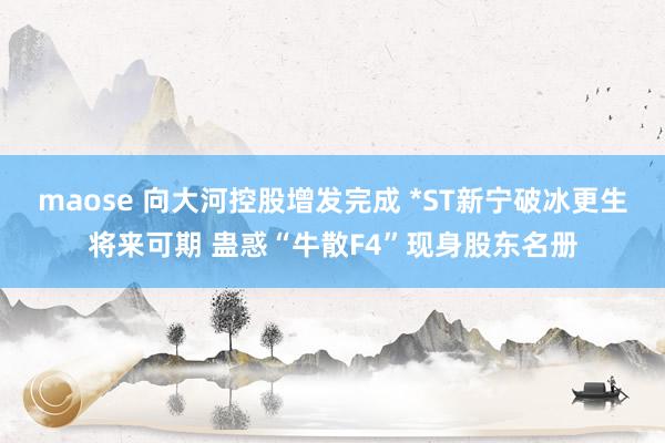 maose 向大河控股增发完成 *ST新宁破冰更生将来可期 蛊惑“牛散F4”现身股东名册